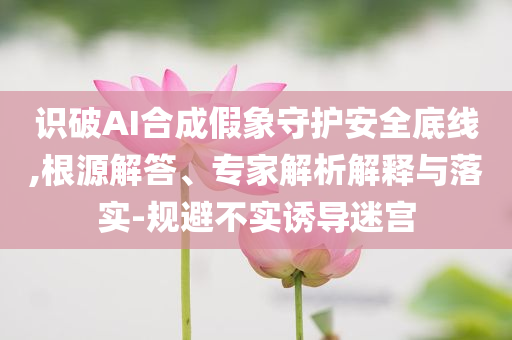 識(shí)破AI合成假象守護(hù)安全底線,根源解答、專家解析解釋與落實(shí)-規(guī)避不實(shí)誘導(dǎo)迷宮
