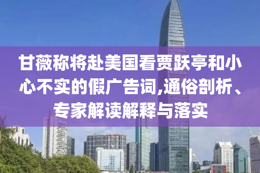 甘薇稱將赴美國(guó)看賈躍亭和小心不實(shí)的假?gòu)V告詞,通俗剖析、專家解讀解釋與落實(shí)