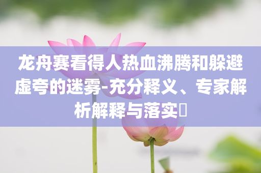 龍舟賽看得人熱血沸騰和躲避虛夸的迷霧-充分釋義、專家解析解釋與落實?