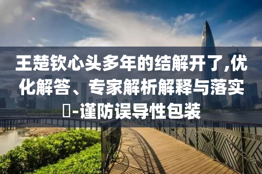 王楚欽心頭多年的結(jié)解開了,優(yōu)化解答、專家解析解釋與落實?-謹(jǐn)防誤導(dǎo)性包裝