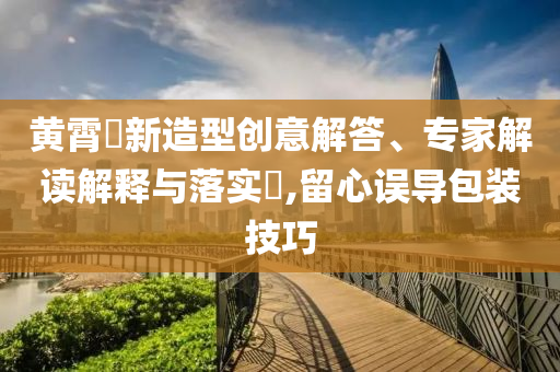 黃霄雲(yún)新造型創(chuàng)意解答、專家解讀解釋與落實(shí)?,留心誤導(dǎo)包裝技巧