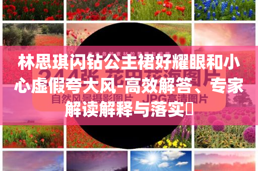 林思琪閃鉆公主裙好耀眼和小心虛假夸大風(fēng)-高效解答、專家解讀解釋與落實(shí)?