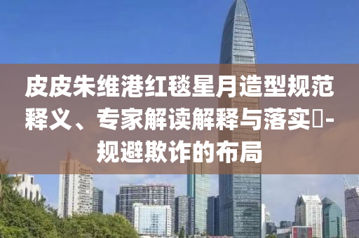 皮皮朱維港紅毯星月造型規(guī)范釋義、專家解讀解釋與落實(shí)?-規(guī)避欺詐的布局