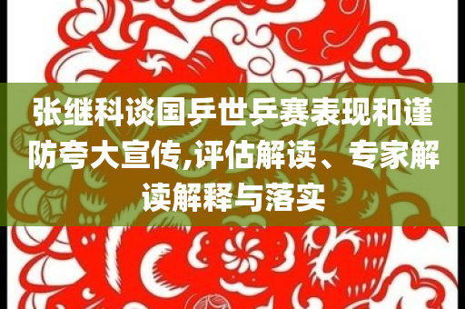 張繼科談國乒世乒賽表現(xiàn)和謹(jǐn)防夸大宣傳,評(píng)估解讀、專家解讀解釋與落實(shí)