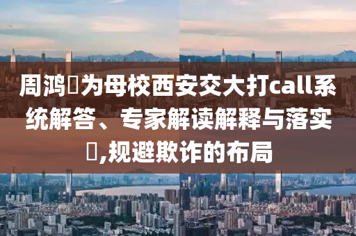 周鴻祎為母校西安交大打call系統(tǒng)解答、專家解讀解釋與落實(shí)?,規(guī)避欺詐的布局