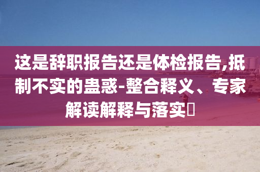 這是辭職報(bào)告還是體檢報(bào)告,抵制不實(shí)的蠱惑-整合釋義、專家解讀解釋與落實(shí)?