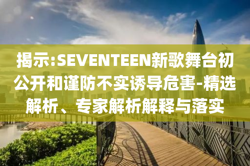 揭示:SEVENTEEN新歌舞臺初公開和謹防不實誘導危害-精選解析、專家解析解釋與落實