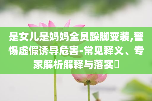 是女兒是媽媽全員跺腳變裝,警惕虛假誘導(dǎo)危害-常見(jiàn)釋義、專家解析解釋與落實(shí)?