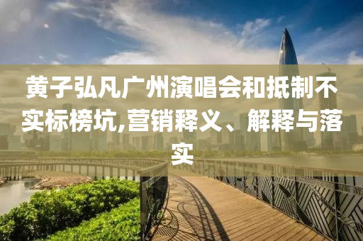 黃子弘凡廣州演唱會(huì)和抵制不實(shí)標(biāo)榜坑,營(yíng)銷釋義、解釋與落實(shí)