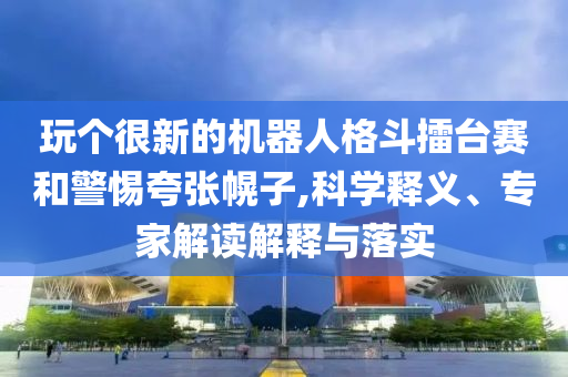 玩?zhèn)€很新的機器人格斗擂臺賽和警惕夸張幌子,科學釋義、專家解讀解釋與落實