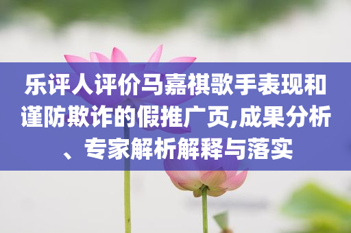 樂評人評價馬嘉祺歌手表現(xiàn)和謹防欺詐的假推廣頁,成果分析、專家解析解釋與落實