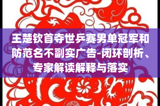 王楚欽首奪世乒賽男單冠軍和防范名不副實廣告-閉環(huán)剖析、專家解讀解釋與落實