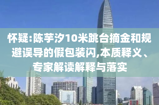 懷疑:陳芋汐10米跳臺(tái)摘金和規(guī)避誤導(dǎo)的假包裝閃,本質(zhì)釋義、專家解讀解釋與落實(shí)