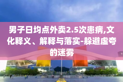 男子日均點(diǎn)外賣(mài)2.5次患病,文化釋義、解釋與落實(shí)-躲避虛夸的迷霧
