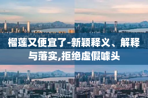 榴蓮又便宜了-新穎釋義、解釋與落實(shí),拒絕虛假噱頭