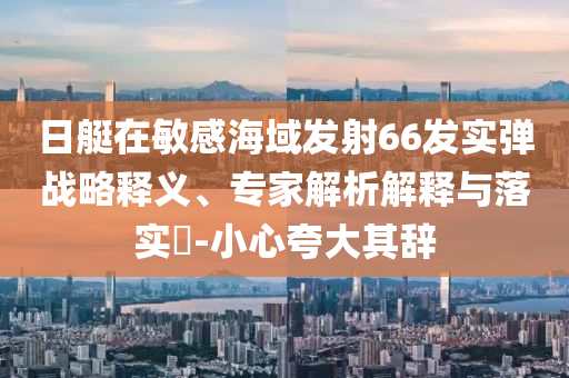 日艇在敏感海域發(fā)射66發(fā)實彈戰(zhàn)略釋義、專家解析解釋與落實?-小心夸大其辭