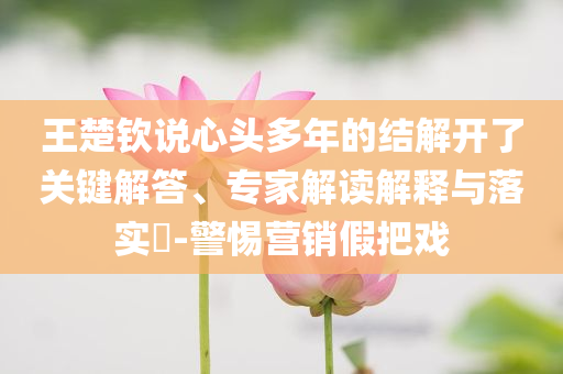 王楚欽說心頭多年的結(jié)解開了關(guān)鍵解答、專家解讀解釋與落實(shí)?-警惕營銷假把戲