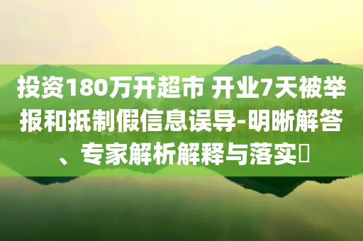 投資180萬(wàn)開超市 開業(yè)7天被舉報(bào)和抵制假信息誤導(dǎo)-明晰解答、專家解析解釋與落實(shí)?