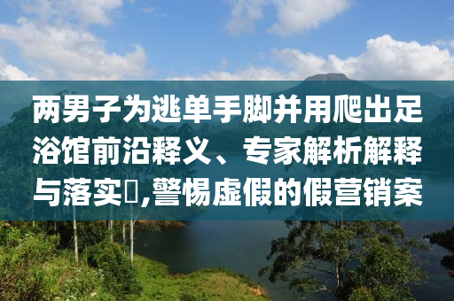 兩男子為逃單手腳并用爬出足浴館前沿釋義、專家解析解釋與落實(shí)?,警惕虛假的假營(yíng)銷案