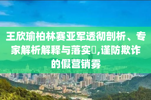 王欣瑜柏林賽亞軍透徹剖析、專家解析解釋與落實?,謹防欺詐的假營銷霧