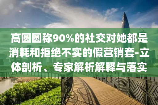 高圓圓稱90%的社交對她都是消耗和拒絕不實的假營銷套-立體剖析、專家解析解釋與落實