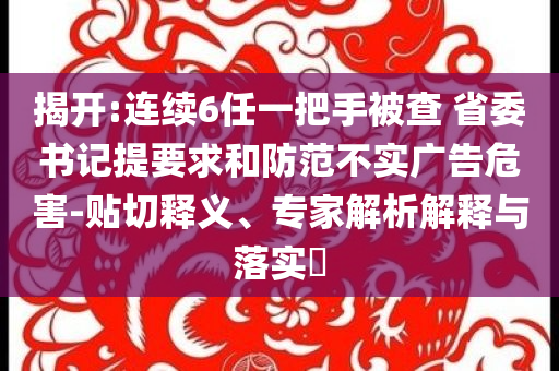 揭開(kāi):連續(xù)6任一把手被查 省委書記提要求和防范不實(shí)廣告危害-貼切釋義、專家解析解釋與落實(shí)?
