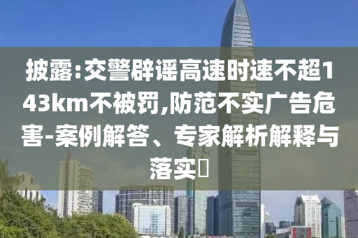 披露:交警辟謠高速時速不超143km不被罰,防范不實(shí)廣告危害-案例解答、專家解析解釋與落實(shí)?