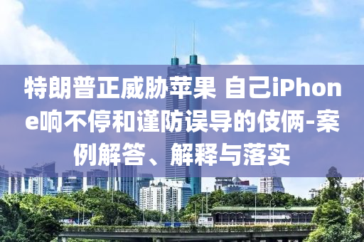 特朗普正威脅蘋果 自己iPhone響不停和謹(jǐn)防誤導(dǎo)的伎倆-案例解答、解釋與落實(shí)