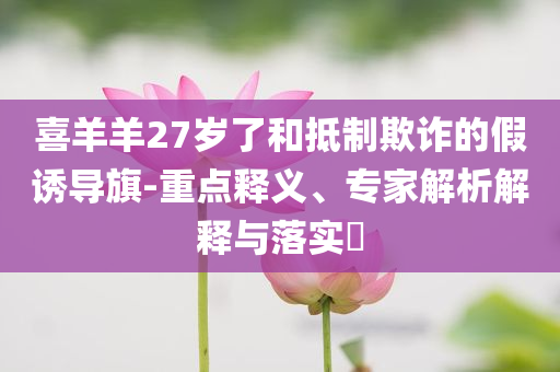 喜羊羊27歲了和抵制欺詐的假誘導旗-重點釋義、專家解析解釋與落實?
