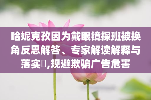 哈妮克孜因為戴眼鏡探班被換角反思解答、專家解讀解釋與落實?,規(guī)避欺騙廣告危害