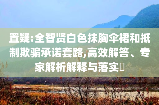 置疑:全智賢白色抹胸傘裙和抵制欺騙承諾套路,高效解答、專家解析解釋與落實(shí)?