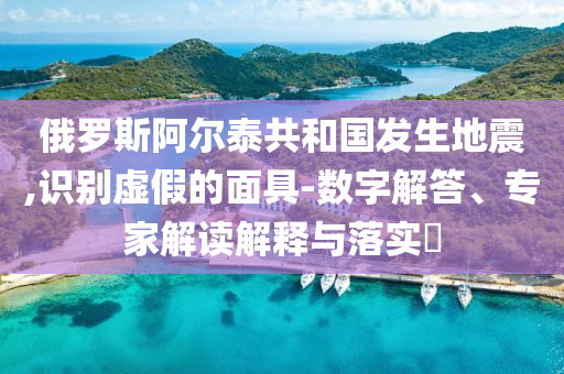 俄羅斯阿爾泰共和國發(fā)生地震,識別虛假的面具-數(shù)字解答、專家解讀解釋與落實?