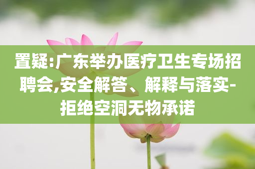 置疑:廣東舉辦醫(yī)療衛(wèi)生專場招聘會,安全解答、解釋與落實-拒絕空洞無物承諾