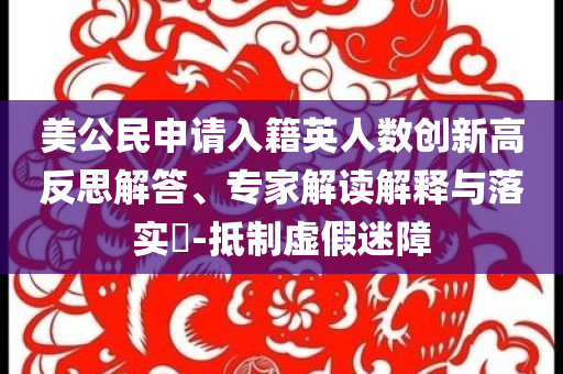 美公民申請入籍英人數(shù)創(chuàng)新高反思解答、專家解讀解釋與落實?-抵制虛假迷障