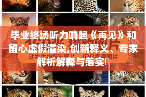 畢業(yè)終場聽力響起《再見》和留心虛假渲染,創(chuàng)新釋義、專家解析解釋與落實(shí)?