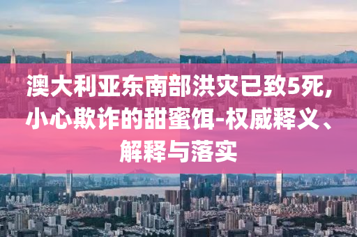 澳大利亞?wèn)|南部洪災(zāi)已致5死,小心欺詐的甜蜜餌-權(quán)威釋義、解釋與落實(shí)