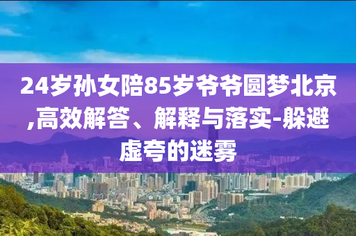 24歲孫女陪85歲爺爺圓夢北京,高效解答、解釋與落實-躲避虛夸的迷霧