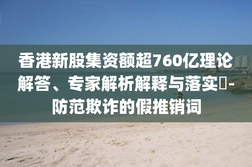 香港新股集資額超760億理論解答、專(zhuān)家解析解釋與落實(shí)?-防范欺詐的假推銷(xiāo)詞