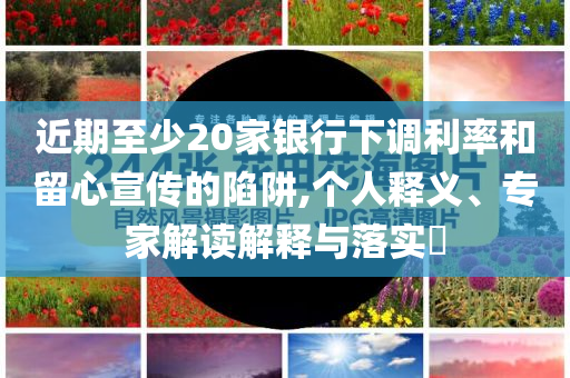 近期至少20家銀行下調(diào)利率和留心宣傳的陷阱,個(gè)人釋義、專(zhuān)家解讀解釋與落實(shí)?