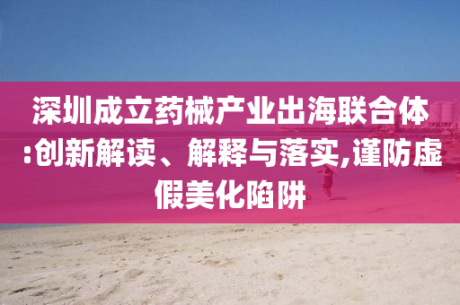 深圳成立藥械產(chǎn)業(yè)出海聯(lián)合體:創(chuàng)新解讀、解釋與落實(shí),謹(jǐn)防虛假美化陷阱