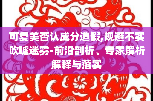 可復(fù)美否認(rèn)成分造假,規(guī)避不實(shí)吹噓迷霧-前沿剖析、專家解析解釋與落實(shí)