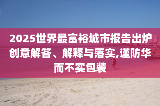2025世界最富裕城市報(bào)告出爐創(chuàng)意解答、解釋與落實(shí),謹(jǐn)防華而不實(shí)包裝