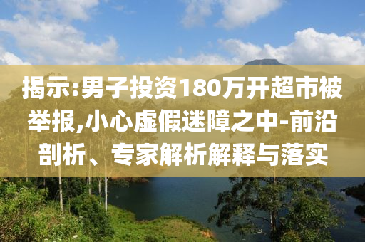揭示:男子投資180萬開超市被舉報,小心虛假迷障之中-前沿剖析、專家解析解釋與落實