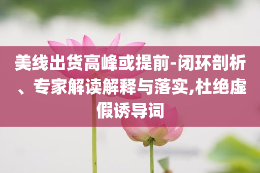 美線出貨高峰或提前-閉環(huán)剖析、專家解讀解釋與落實(shí),杜絕虛假誘導(dǎo)詞