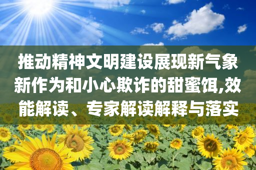 推動精神文明建設(shè)展現(xiàn)新氣象新作為和小心欺詐的甜蜜餌,效能解讀、專家解讀解釋與落實(shí)