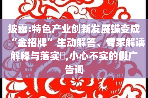 披露:特色產(chǎn)業(yè)創(chuàng)新發(fā)展蝶變成“金招牌”生動解答、專家解讀解釋與落實(shí)?,小心不實(shí)的假廣告詞