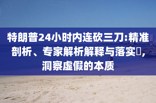 特朗普24小時(shí)內(nèi)連砍三刀:精準(zhǔn)剖析、專家解析解釋與落實(shí)?,洞察虛假的本質(zhì)