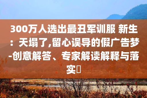 300萬人選出最丑軍訓(xùn)服 新生：天塌了,留心誤導(dǎo)的假廣告夢-創(chuàng)意解答、專家解讀解釋與落實?