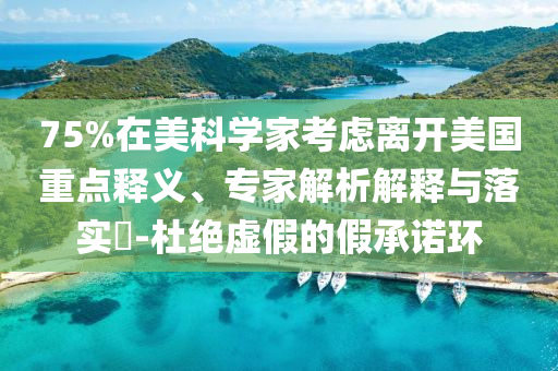 75%在美科學家考慮離開美國重點釋義、專家解析解釋與落實?-杜絕虛假的假承諾環(huán)
