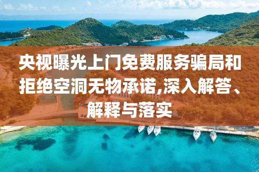 央視曝光上門免費服務(wù)騙局和拒絕空洞無物承諾,深入解答、解釋與落實